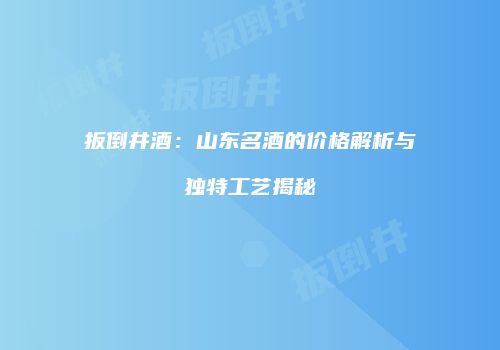 扳倒井酒：山东名酒的价格解析与独特工艺揭秘
