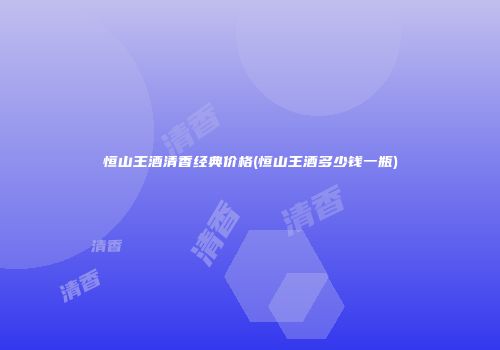 恒山王酒清香经典价格(恒山王酒多少钱一瓶)