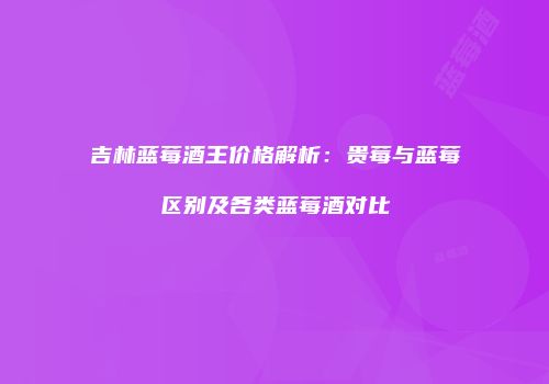 吉林蓝莓酒王价格解析：贵莓与蓝莓区别及各类蓝莓酒对比