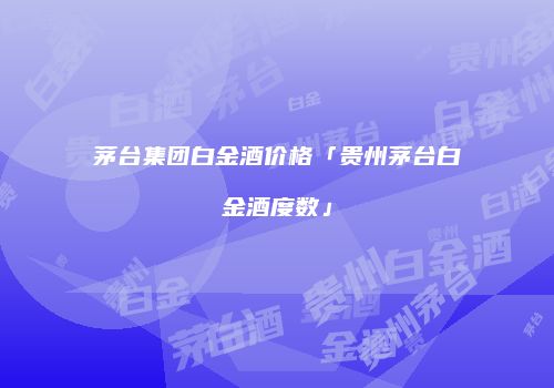 茅台集团白金酒价格「贵州茅台白金酒度数」
