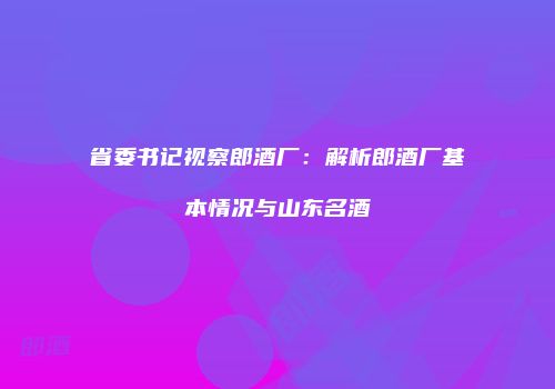 省委书记视察郎酒厂：解析郎酒厂基本情况与山东名酒