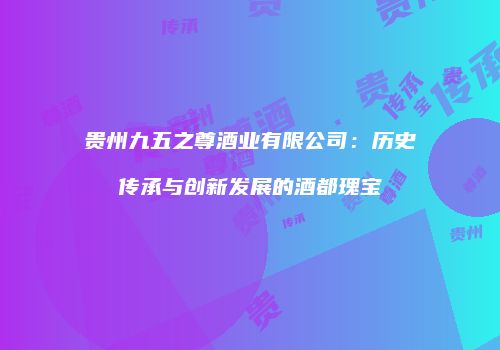 贵州九五之尊酒业有限公司：历史传承与创新发展的酒都瑰宝