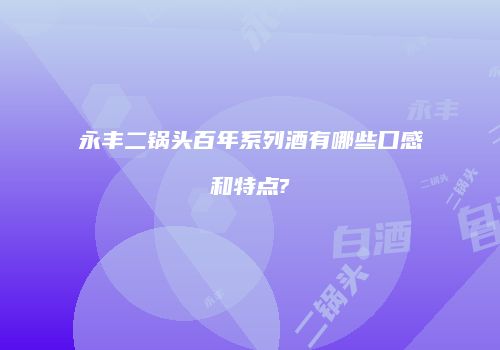 永丰二锅头百年系列酒有哪些口感和特点?