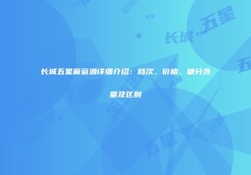 长城五星葡萄酒详细介绍：档次、价格、糖分含量及区别