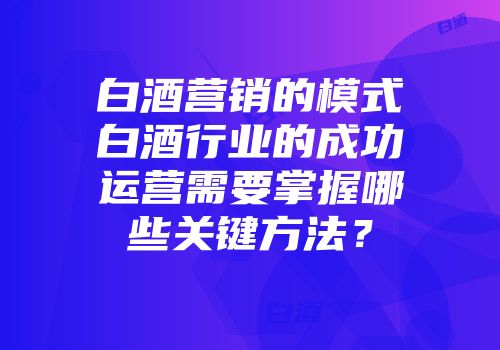 白酒营销的模式白酒行业的成功运营需要掌握哪些关键方法？