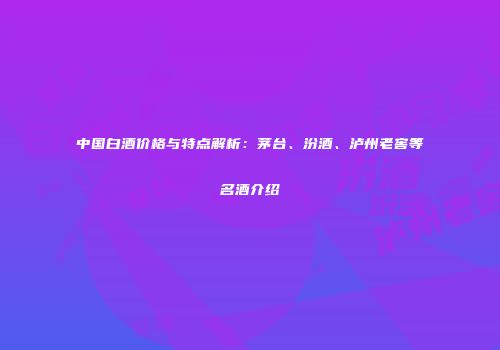 中国白酒价格与特点解析：茅台、汾酒、泸州老窖等名酒介绍