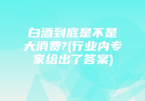白酒到底是不是大消费?(行业内专家给出了答案)