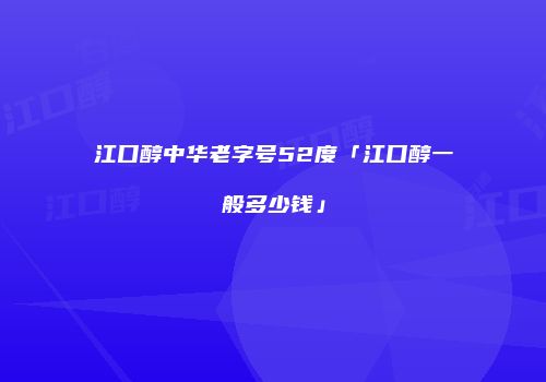 江口醇中华老字号52度「江口醇一般多少钱」