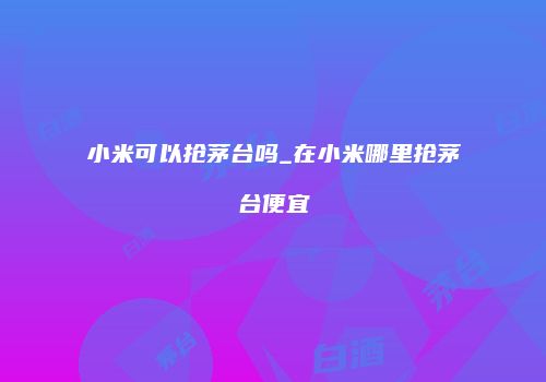 小米可以抢茅台吗_在小米哪里抢茅台便宜