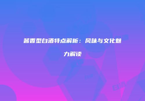 酱香型白酒特点解析：风味与文化魅力解读
