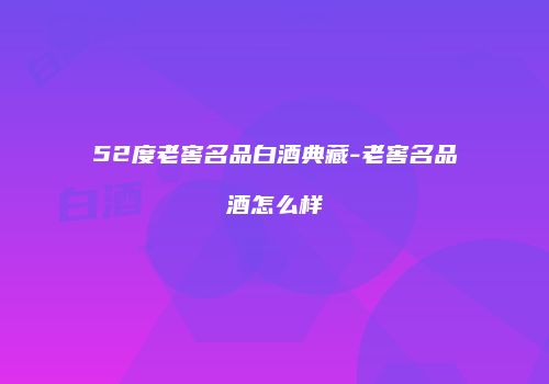 52度老窖名品白酒典藏-老窖名品酒怎么样