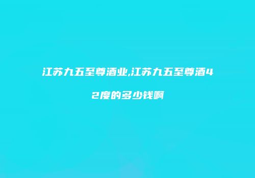 江苏九五至尊酒业,江苏九五至尊酒42度的多少钱啊
