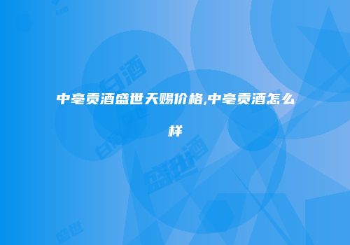 中亳贡酒盛世天赐价格,中亳贡酒怎么样