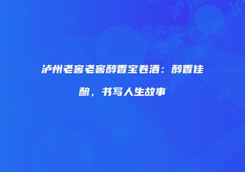 泸州老窖老窖醇香宝卷酒：醇香佳酿，书写人生故事