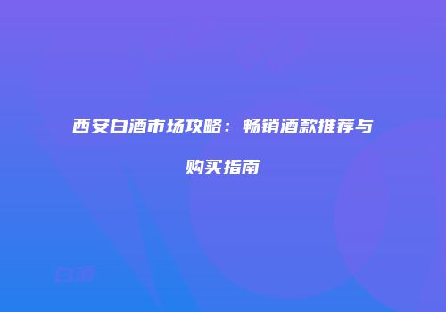 西安白酒市场攻略：畅销酒款推荐与购买指南