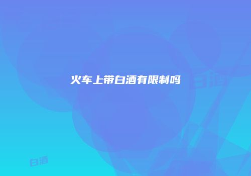 火车上带白酒有限制吗