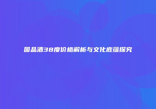 国品酒38度价格解析与文化底蕴探究