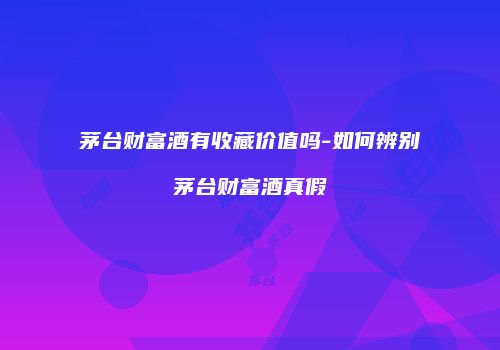 茅台财富酒有收藏价值吗-如何辨别茅台财富酒真假
