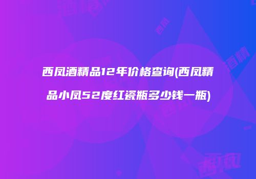 西凤酒精品12年价格查询(西凤精品小凤52度红瓷瓶多少钱一瓶)