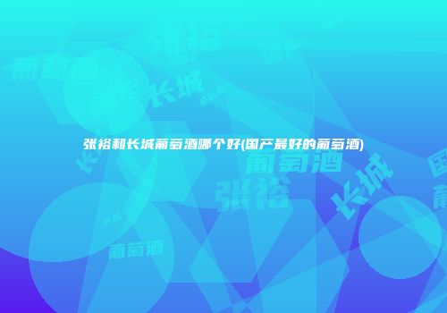 张裕和长城葡萄酒哪个好(国产最好的葡萄酒)