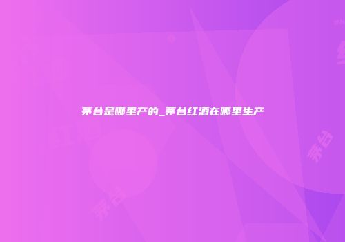 茅台是哪里产的_茅台红酒在哪里生产