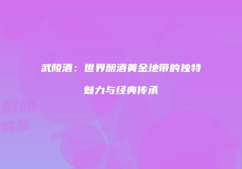 武陵酒：世界酿酒黄金地带的独特魅力与经典传承