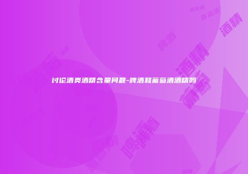 讨论酒类酒精含量问题-啤酒和葡萄酒酒精吗