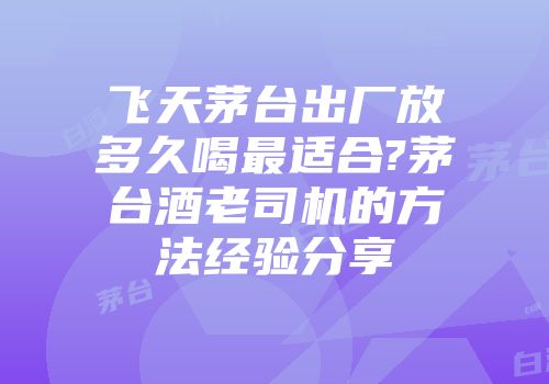 飞天茅台出厂放多久喝最适合?茅台酒老司机的方法经验分享