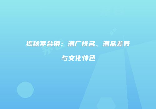 揭秘茅台镇：酒厂排名、酒品差异与文化特色