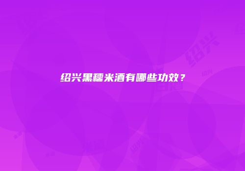 绍兴黑糯米酒有哪些功效？