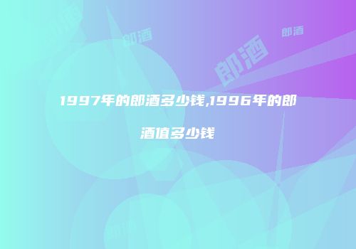 1997年的郎酒多少钱,1996年的郎酒值多少钱