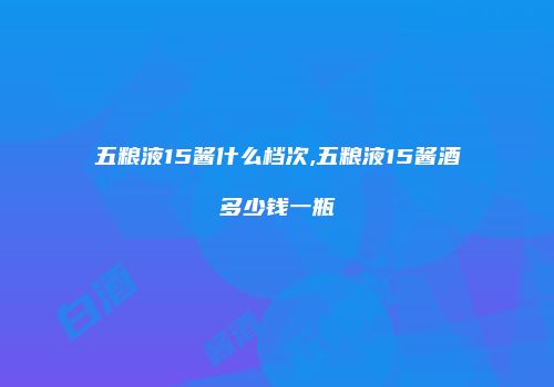五粮液15酱什么档次,五粮液15酱酒多少钱一瓶