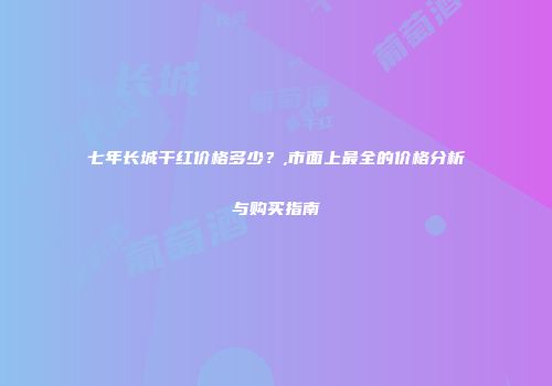 七年长城干红价格多少？,市面上最全的价格分析与购买指南
