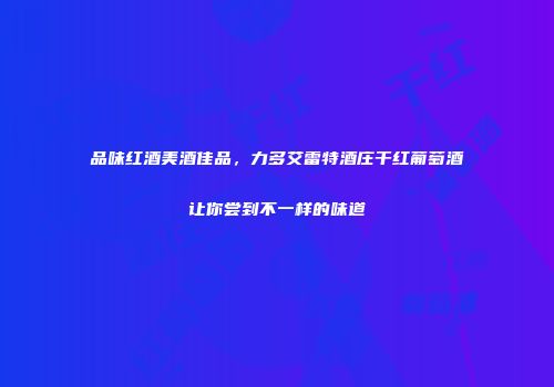品味红酒美酒佳品，力多艾雷特酒庄干红葡萄酒让你尝到不一样的味道