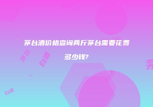茅台酒价格查询两斤茅台需要花费多少钱?