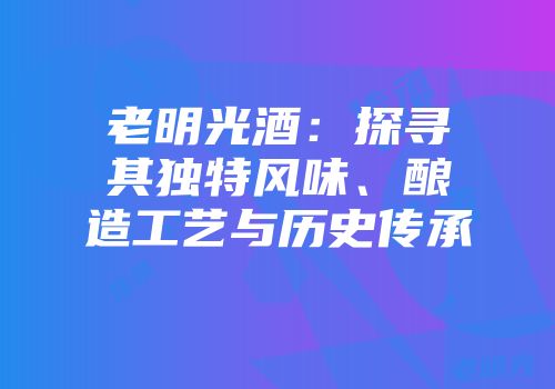 老明光酒：探寻其独特风味、酿造工艺与历史传承