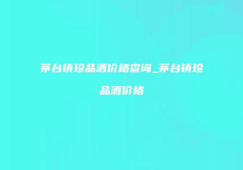 茅台镇珍品酒价格查询_茅台镇珍品酒价格