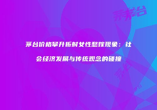 茅台价格攀升折射女性愁嫁现象：社会经济发展与传统观念的碰撞