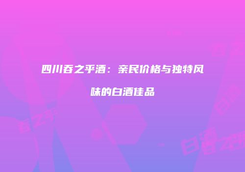 四川吞之乎酒：亲民价格与独特风味的白酒佳品