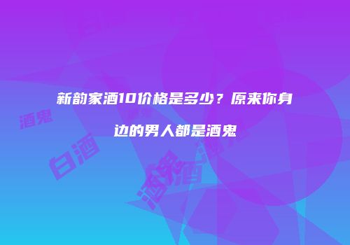 新韵家酒10价格是多少？原来你身边的男人都是酒鬼