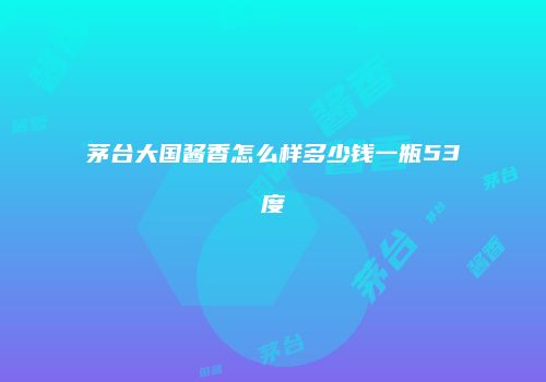茅台大国酱香怎么样多少钱一瓶53度