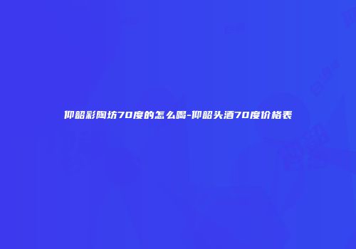 仰韶彩陶坊70度的怎么喝-仰韶头酒70度价格表