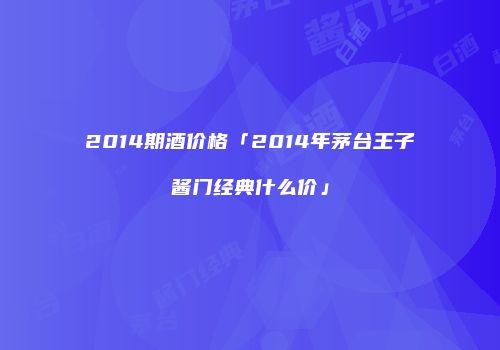 2014期酒价格「2014年茅台王子酱门经典什么价」