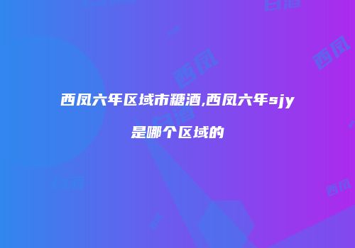 西凤六年区域市糖酒,西凤六年sjy是哪个区域的