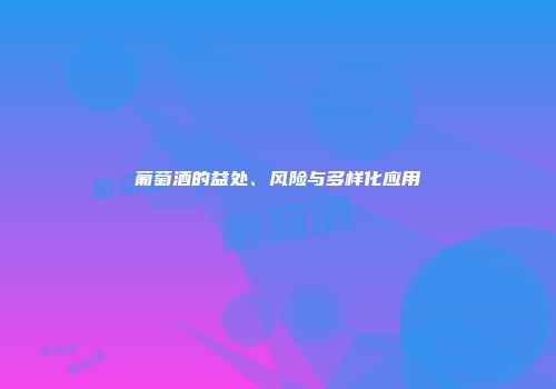 葡萄酒的益处、风险与多样化应用