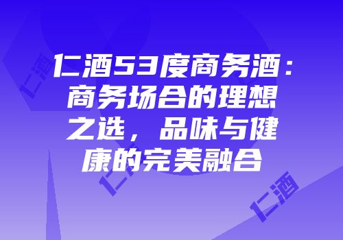 仁酒53度商务酒：商务场合的理想之选，品味与健康的完美融合
