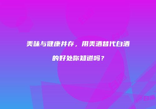 美味与健康并存，用美酒替代白酒的好处你知道吗？