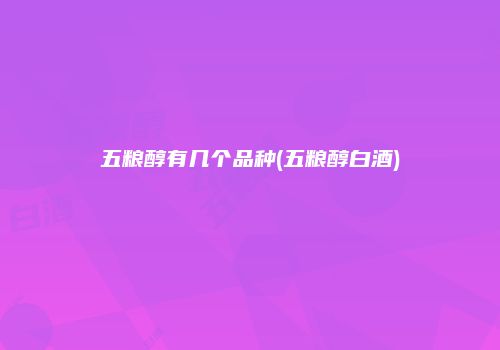 五粮醇有几个品种(五粮醇白酒)