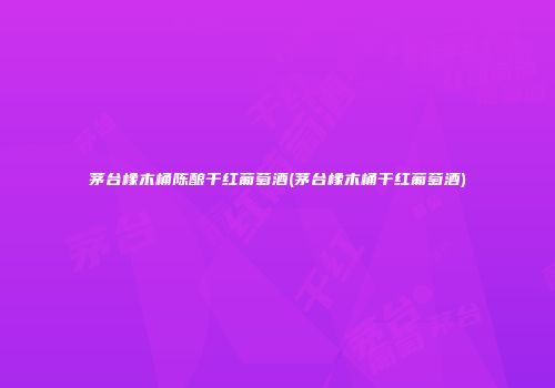 茅台橡木桶陈酿干红葡萄酒(茅台橡木桶干红葡萄酒)