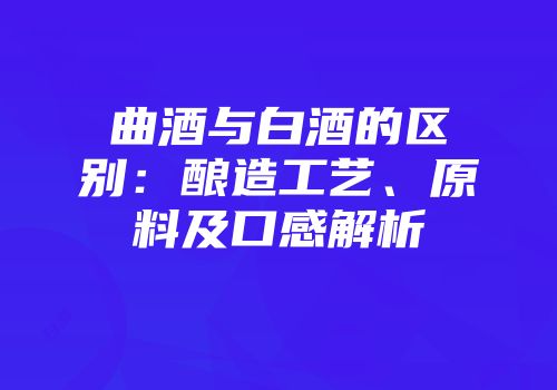 曲酒与白酒的区别：酿造工艺、原料及口感解析